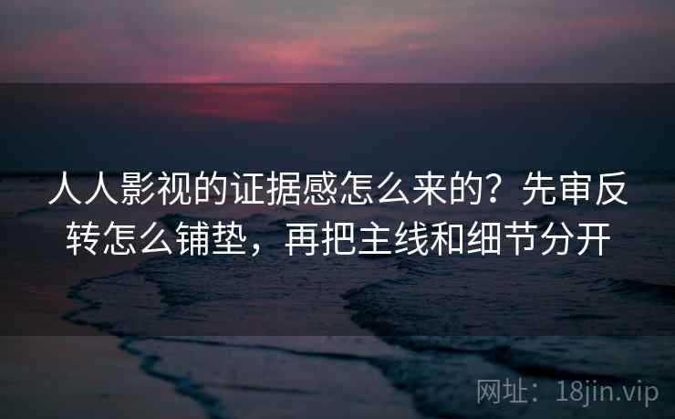 人人影视的证据感怎么来的？先审反转怎么铺垫，再把主线和细节分开